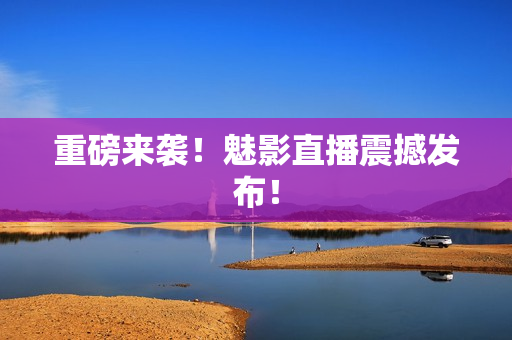 重磅来袭！魅影直播震撼发布！