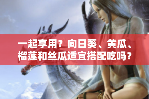 一起享用？向日葵、黄瓜、榴莲和丝瓜适宜搭配吃吗？