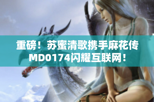 重磅！苏蜜清歌携手麻花传MD0174闪耀互联网！
