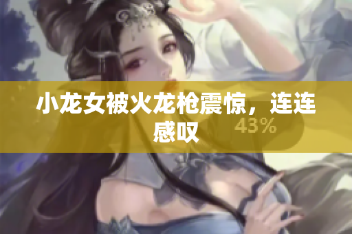 小龙女被火龙枪震惊，连连感叹