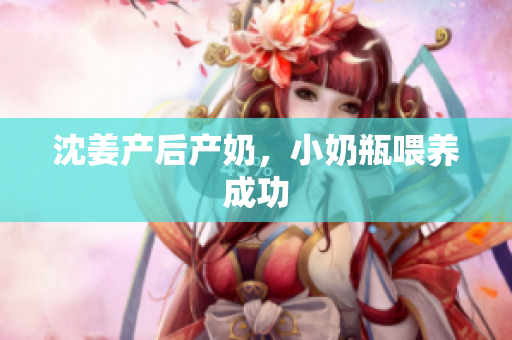 沈姜产后产奶，小奶瓶喂养成功