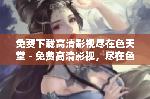 免费下载高清影视尽在色天堂 - 免费高清影视，尽在色天堂