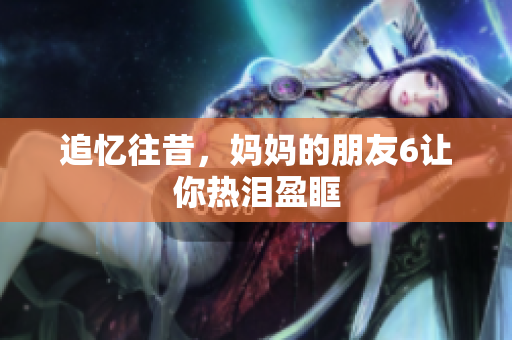 追忆往昔，妈妈的朋友6让你热泪盈眶