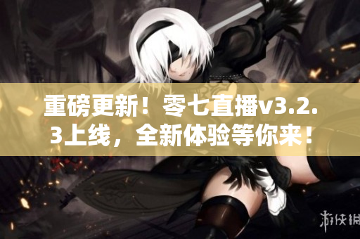 重磅更新！零七直播v3.2.3上线，全新体验等你来！
