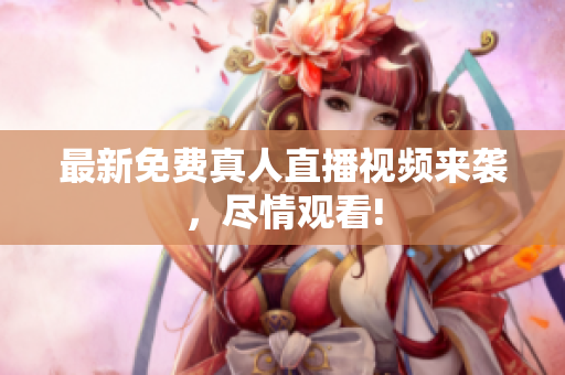 最新免费真人直播视频来袭，尽情观看!