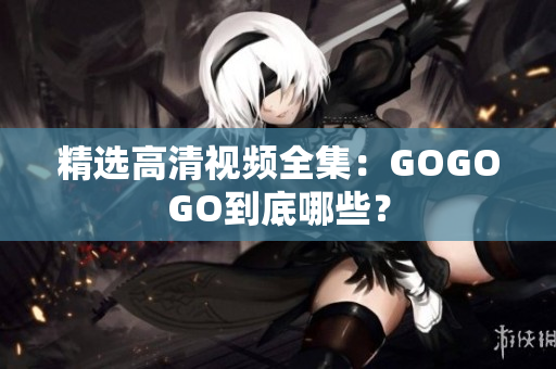 精选高清视频全集：GOGOGO到底哪些？