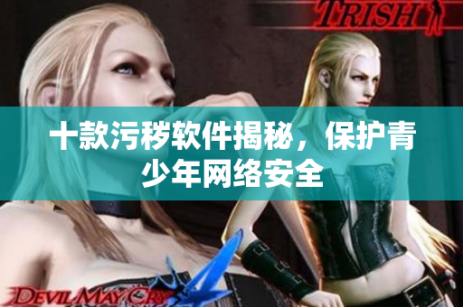 十款污秽软件揭秘，保护青少年网络安全