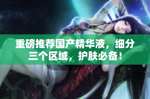 重磅推荐国产精华液，细分三个区域，护肤必备！