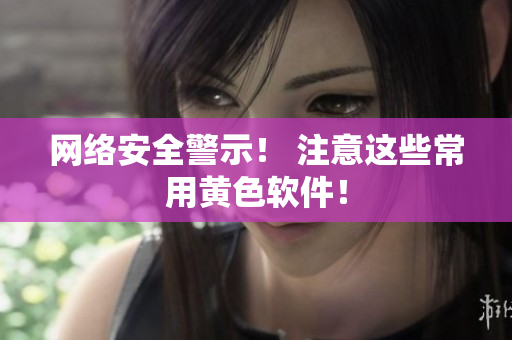 网络安全警示！ 注意这些常用黄色软件！