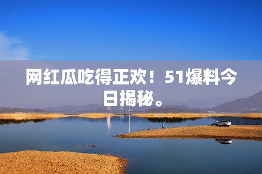网红瓜吃得正欢！51爆料今日揭秘。
