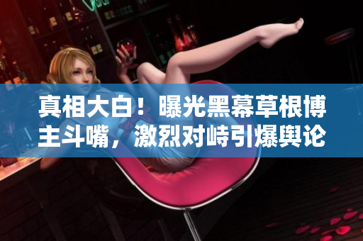 真相大白！曝光黑幕草根博主斗嘴，激烈对峙引爆舆论