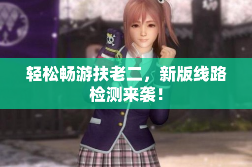 轻松畅游扶老二，新版线路检测来袭！