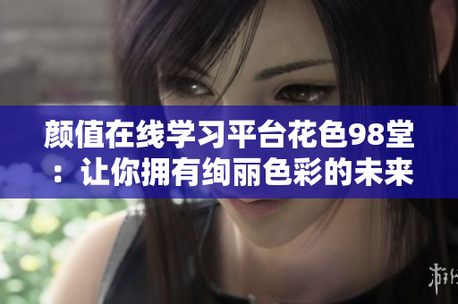 颜值在线学习平台花色98堂：让你拥有绚丽色彩的未来。