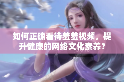 如何正确看待羞羞视频，提升健康的网络文化素养？