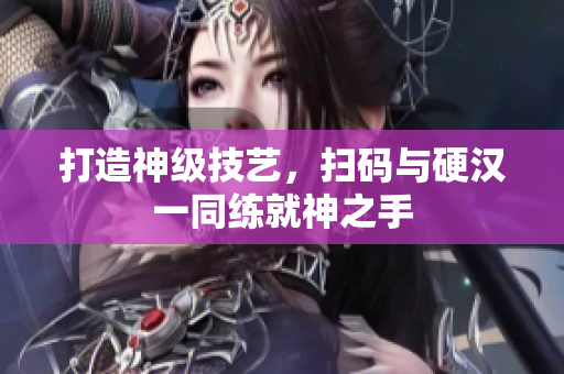 打造神级技艺，扫码与硬汉一同练就神之手