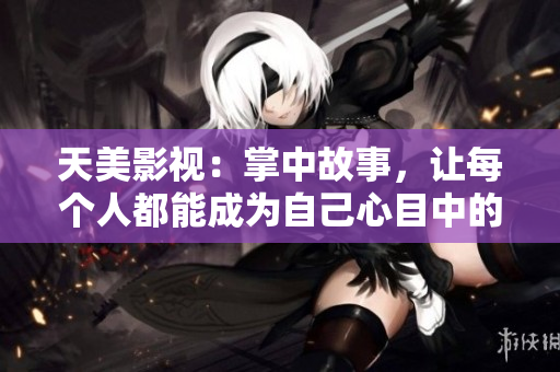 天美影视：掌中故事，让每个人都能成为自己心目中的“主角”
