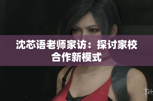 沈芯语老师家访：探讨家校合作新模式