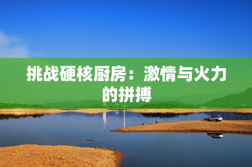 挑战硬核厨房：激情与火力的拼搏