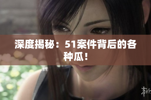 深度揭秘：51案件背后的各种瓜！