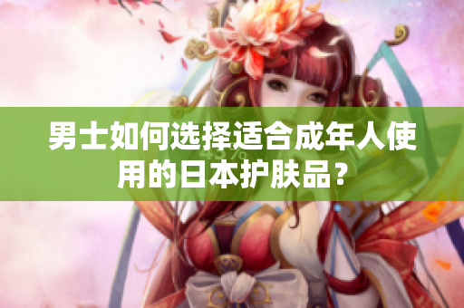 男士如何选择适合成年人使用的日本护肤品？