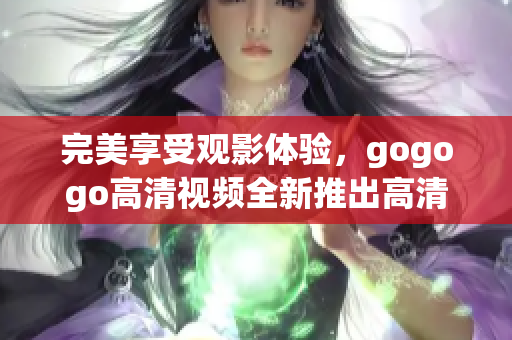 完美享受观影体验，gogogo高清视频全新推出高清大全