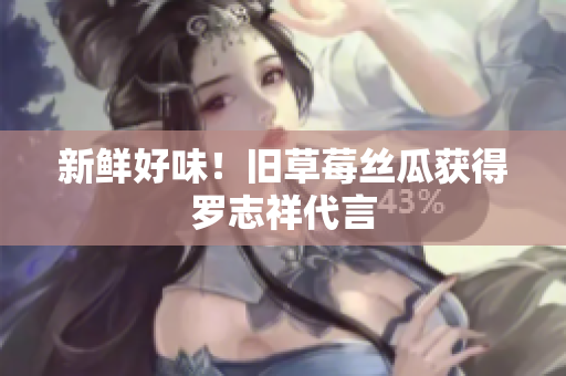 新鲜好味！旧草莓丝瓜获得罗志祥代言