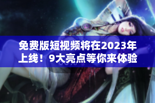 免费版短视频将在2023年上线！9大亮点等你来体验