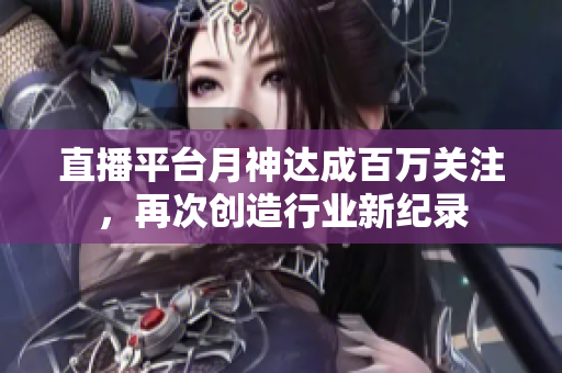 直播平台月神达成百万关注，再次创造行业新纪录