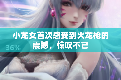 小龙女首次感受到火龙枪的震撼，惊叹不已