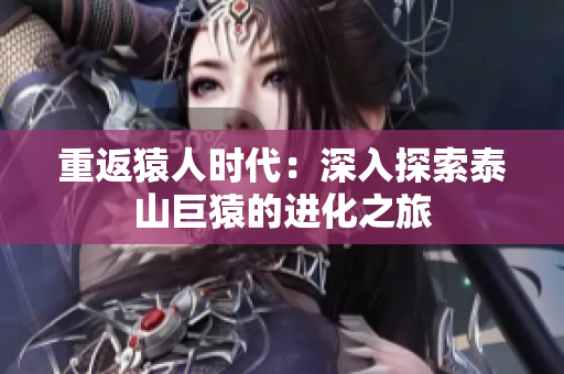 重返猿人时代：深入探索泰山巨猿的进化之旅