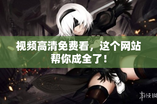 视频高清免费看，这个网站帮你成全了！