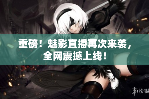 重磅！魅影直播再次来袭，全网震撼上线！