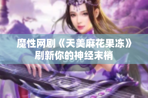 魔性网剧《天美麻花果冻》刷新你的神经末梢