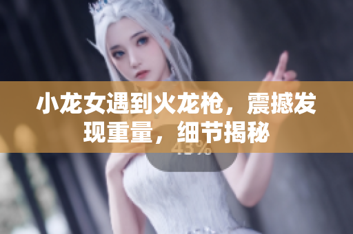 小龙女遇到火龙枪，震撼发现重量，细节揭秘
