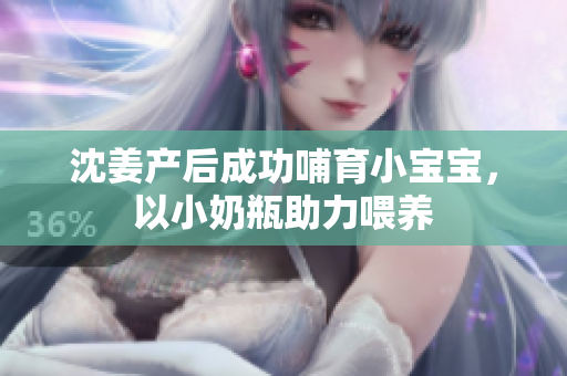 沈姜产后成功哺育小宝宝，以小奶瓶助力喂养