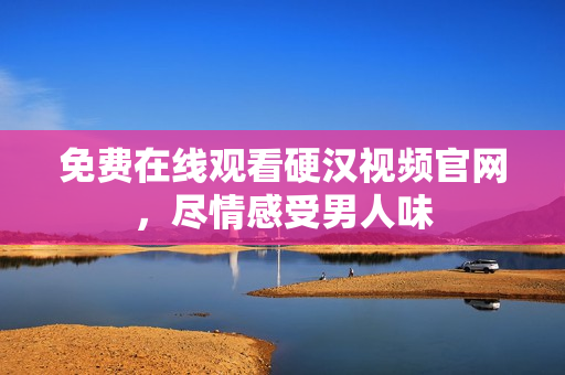 免费在线观看硬汉视频官网，尽情感受男人味