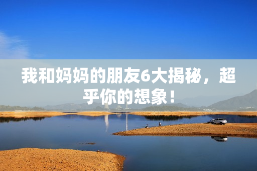 我和妈妈的朋友6大揭秘，超乎你的想象！