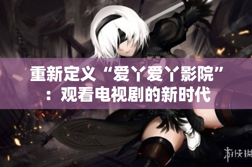 重新定义“爱丫爱丫影院”：观看电视剧的新时代