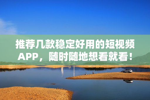 推荐几款稳定好用的短视频APP，随时随地想看就看！