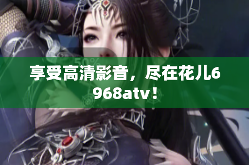 享受高清影音，尽在花儿6968atv！