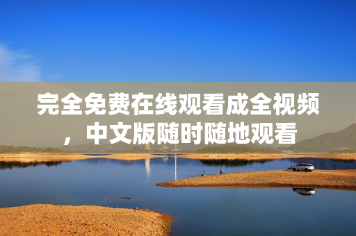 完全免费在线观看成全视频，中文版随时随地观看