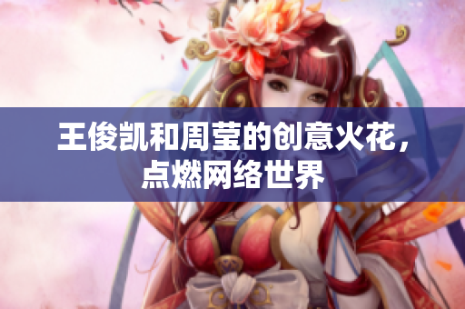 王俊凯和周莹的创意火花，点燃网络世界