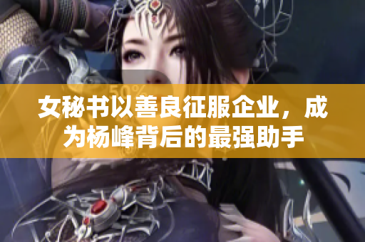 女秘书以善良征服企业，成为杨峰背后的最强助手