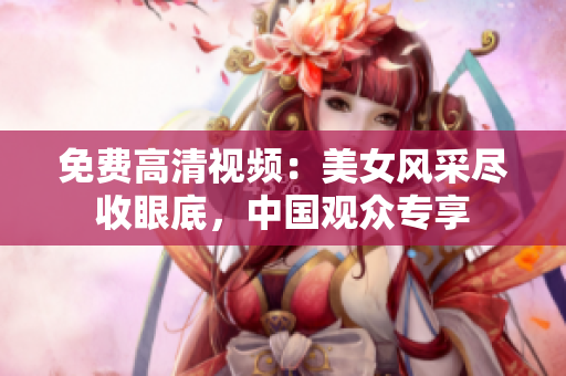 免费高清视频：美女风采尽收眼底，中国观众专享