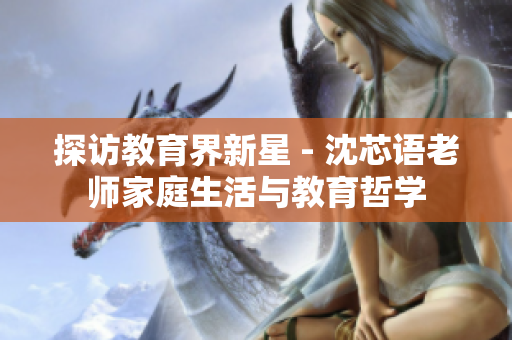 探访教育界新星 - 沈芯语老师家庭生活与教育哲学