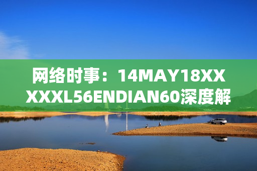 网络时事：14MAY18XXXXXL56ENDIAN60深度解析