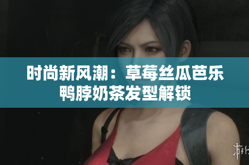 时尚新风潮：草莓丝瓜芭乐鸭脖奶茶发型解锁