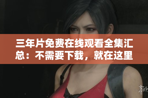 三年片免费在线观看全集汇总：不需要下载，就在这里！