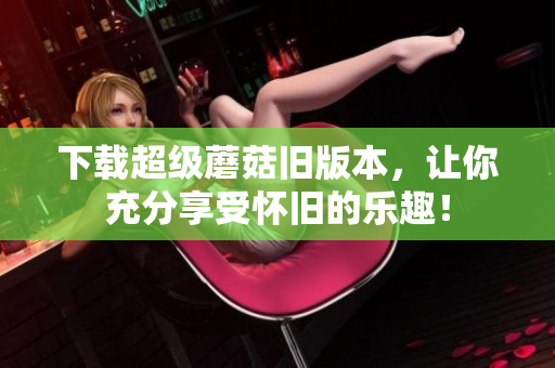 下载超级蘑菇旧版本，让你充分享受怀旧的乐趣！