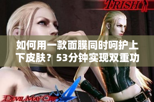 如何用一款面膜同时呵护上下皮肤？53分钟实现双重功效！